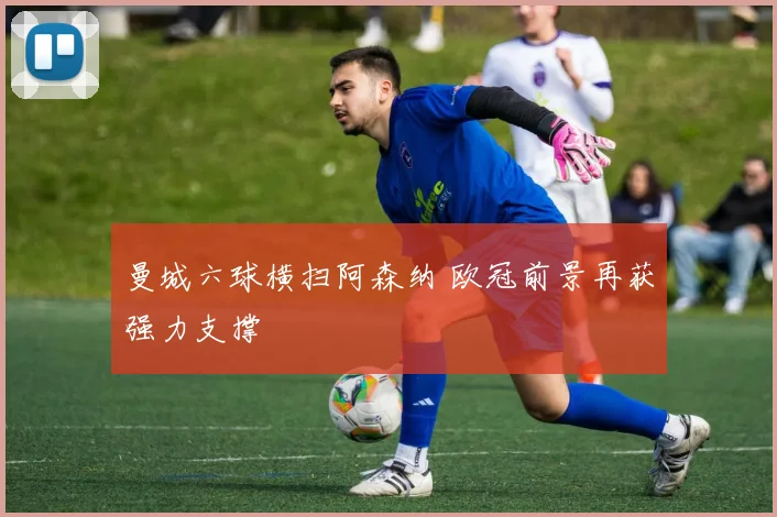 曼城六球横扫阿森纳 欧冠前景再获强力支撑