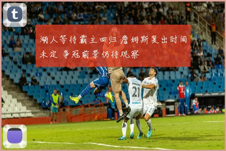 湖人等待霸主回归 詹姆斯复出时间未定 争冠前景仍待观察