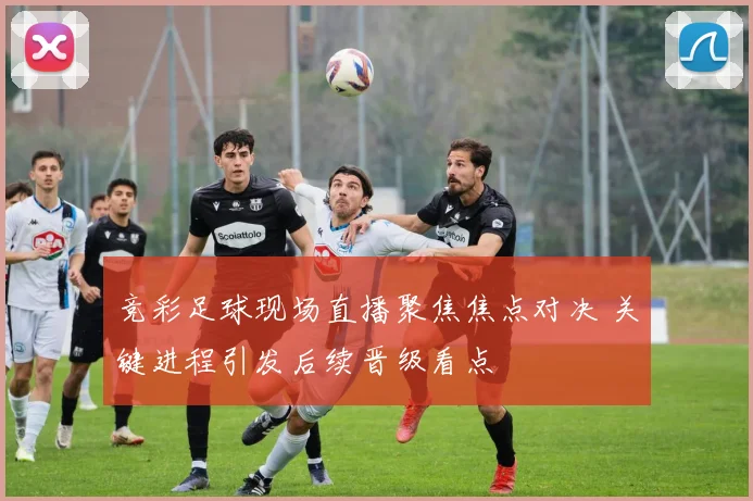 竞彩足球现场直播聚焦焦点对决 关键进程引发后续晋级看点