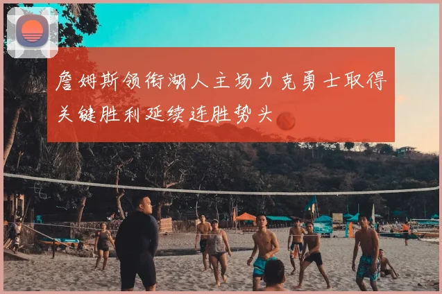 詹姆斯领衔湖人主场力克勇士取得关键胜利延续连胜势头