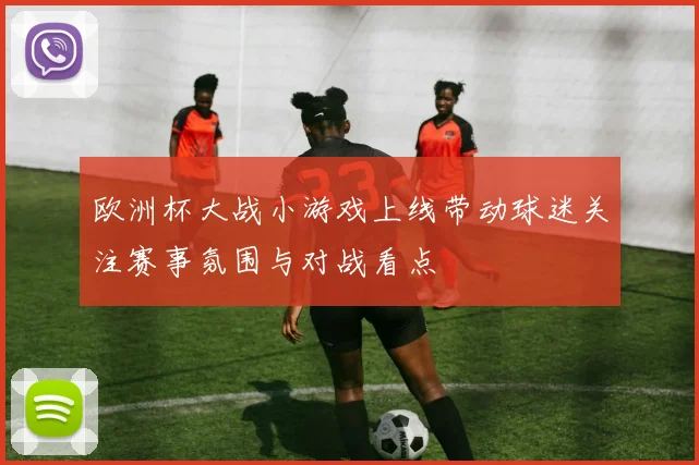 欧洲杯大战小游戏上线带动球迷关注赛事氛围与对战看点