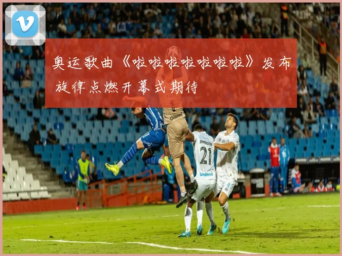 奥运歌曲《啦啦啦啦啦啦啦》发布 旋律点燃开幕式期待